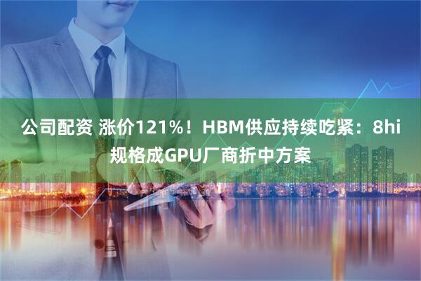 公司配资 涨价121%！HBM供应持续吃紧：8hi规格成GPU厂商折中方案